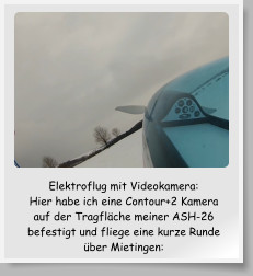 Elektroflug mit Videokamera:  Hier habe ich eine Contour+2 Kamera auf der Tragflche meiner ASH-26 befestigt und fliege eine kurze Runde ber Mietingen: